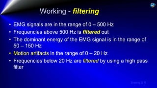 Sreeraj S R
Working - filtering
• EMG signals are in the range of 0 – 500 Hz
• Frequencies above 500 Hz is filtered out
• The dominant energy of the EMG signal is in the range of
50 – 150 Hz
• Motion artifacts in the range of 0 – 20 Hz
• Frequencies below 20 Hz are filtered by using a high pass
filter
 
