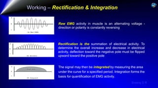 Sreeraj S R
Working – Rectification & Integration
Raw EMG activity in muscle is an alternating voltage -
direction or polarity is constantly reversing
Rectification is the summation of electrical activity. To
determine the overall increase and decrease in electrical
activity, deflection toward the negative pole must be flipped
upward toward the positive pole
The signal may then be integrated by measuring the area
under the curve for a specified period. Integration forms the
basis for quantification of EMG activity.
 