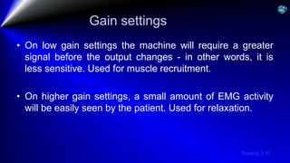 Sreeraj S R
Gain settings
• On low gain settings the machine will require a greater
signal before the output changes - in other words, it is
less sensitive. Used for muscle recruitment.
• On higher gain settings, a small amount of EMG activity
will be easily seen by the patient. Used for relaxation.
 