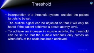 Sreeraj S R
Threshold
• Incorporation of a threshold system enables the patient
targets to be set.
• The audible signal can be adjusted so that it will only be
heard if the patient achieves a preset activity level.
• To achieve an increase in muscle activity, the threshold
can be set so that the audible feedback only comes on
when 50% of the scale has been achieved.
 