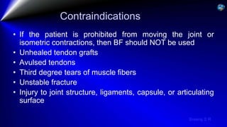 Sreeraj S R
Contraindications
• If the patient is prohibited from moving the joint or
isometric contractions, then BF should NOT be used
• Unhealed tendon grafts
• Avulsed tendons
• Third degree tears of muscle fibers
• Unstable fracture
• Injury to joint structure, ligaments, capsule, or articulating
surface
 