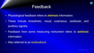 Sreeraj S R
Feedback
• Physiological feedback refers to intrinsic information.
• These include kinesthetic, visual, cutaneous, vestibular, and
auditory signals.
• Feedback from some measuring instrument refers to extrinsic
information
• Also referred to as biofeedback.
 