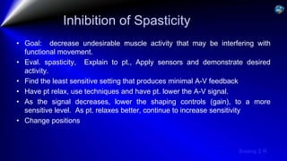 Sreeraj S R
Inhibition of Spasticity
• Goal: decrease undesirable muscle activity that may be interfering with
functional movement.
• Eval. spasticity, Explain to pt., Apply sensors and demonstrate desired
activity.
• Find the least sensitive setting that produces minimal A-V feedback
• Have pt relax, use techniques and have pt. lower the A-V signal.
• As the signal decreases, lower the shaping controls (gain), to a more
sensitive level. As pt. relaxes better, continue to increase sensitivity
• Change positions
 