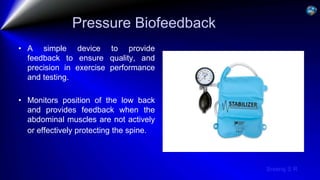 Sreeraj S R
Pressure Biofeedback
• A simple device to provide
feedback to ensure quality, and
precision in exercise performance
and testing.
• Monitors position of the low back
and provides feedback when the
abdominal muscles are not actively
or effectively protecting the spine.
 