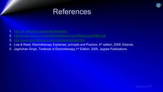 Sreeraj S R
References
1. http://en.wikipedia.org/wiki/Biofeedback
2. http://bme2.aut.ac.ir/~towhidkhah/MotorControl/Resources/EMG.pdf
3. http://www.electrotherapy.org/modalities/biofeed.htm
4. Low & Reed, Electrotherapy Explained, principle and Practice, 4th edition, 2009, Elsevier,
5. Jagmohan Singh, Textbook of Electrotherapy,1st Edition, 2005, Jaypee Publications.
 