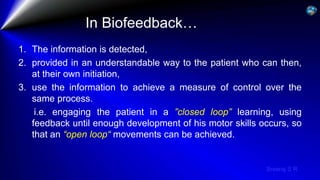 Sreeraj S R
In Biofeedback…
1. The information is detected,
2. provided in an understandable way to the patient who can then,
at their own initiation,
3. use the information to achieve a measure of control over the
same process.
i.e. engaging the patient in a ”closed loop” learning, using
feedback until enough development of his motor skills occurs, so
that an “open loop“ movements can be achieved.
 