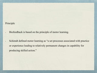 Principle
Biofeedback is based on the principle of motor learning.
Schimdt defined motor learning as “a set processes associated with practice
or experience leading to relatively permanent changes in capability for
producing skilled action.”
 