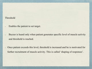Threshold
Enables the patient to set target.
Buzzer is heard only when patient generates specific level of muscle activity
and threshold is reached.
Once patient exceeds this level, threshold is increased and he is motivated for
further recruitment of muscle activity. This is called ‘shaping of responses’.
 