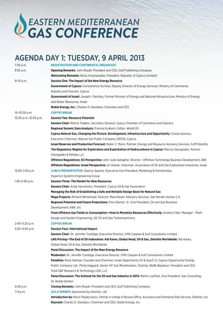 agenda day 1: Tuesday, 9 April 2013
7:30 a.m. 	              REGISTRATION AND CONTINENTAL BREAKFAST
8:55 a.m.	               Opening Remarks: John Royall, President and CEO, Gulf Publishing Company
	                        Welcoming Remarks: Nicos Anastasiades, President, Republic of Cyprus (invited)
9–10 a.m.	               Session One: The Impact of the New Energy Resource
	                        Government of Cyprus: Constantinos Xichilos, Deputy Director of Energy Services, Ministry of Commerce,
	                        Industry and Tourism, Cyprus
	                        Government of Israel: Joseph I. Paritzky, Former Minister of Energy and National Infrastructure, Ministry of Energy
	                        and Water Resources, Israel
	                        Noble Energy, Inc.: Charles D. Davidson, Chairman and CEO
10–10:30 a.m.	           COFFEE BREAK
10:30 a.m.–12:40 p.m.	   Session Two: Resource Potential
	                        Session Chair: Marios Tsiakkis, Secretary General, Cyprus Chamber of Commerce and Industry
	                        Regional Seismic Data Analysis: Pramod Kulkarni, Editor, World Oil
	                        Cyprus Natural Gas, Changing the Picture: Development, Infrastructure and Opportunity: Costas Ioannou, 		
	                        Executive Chairman, Natural Gas Public Company (DEFA), Cyprus
	                        Israel Reserves and Production Forecast: Robin C. Mann, Partner, Energy and Resource Advisory Services, AJM Deloitte
	                        The Regulatory Regime for Exploration and Exploitation of Hydrocarbons in Cyprus: Marcos Georgiades, Partner, 		
	                        Georgiades & Pelides LLC
	                        Offshore Regulations: EU Perspective: John Jude Gallagher, Director - Offshore Technology Business Development, ABS
	                        Offshore Regulations: Israel Perspective: Uri Aldubi, Chairman, Association of Oil and Gas Exploration Industries, Israel
12:40–1:40 p.m.	         LUNCH Presentation: Stavros Spanos, Executive Vice President, Marketing & Partnerships,
	                        Hyperion Systems Engineering Group				
1:40–2:40 p.m.	          Session Three: The Market for New Resources
	                        Session Chair: Andy Varoshiotis, President, Cyprus Oil & Gas Association
	                        Managing the Risk of Establishing a Safe and Reliable Design Basis for Natural Gas
	                        Mega Projects: Richard Whitehead, Director, Manchester Advisory Services, Det Norske Veritas S.A.
	                        Regional Potential and Future Projections: Chris Barton, Sr. Vice President, Oil and Gas Business 			
	                        Development, KBR, Inc.
	                        From Offshore Gas Fields to Consumption—How to Monetize Resources Effectively: Andrea Fibbi, Manager - Plant
	                        Design and System Engineering, GE Oil and Gas Turbomachinery
2:40–3:20 p.m.	          COFFEE BREAK
3:20–4:40 p.m.	          Session Four: International Impact
	                        Session Chair: Dr. Jennifer Coolidge, Executive Director, CMX Caspian & Gulf Consultants Limited
	                        LNG Pricing—The End of Oil Indexation: Adi Karev, Global Head, Oil & Gas, Deloitte Worldwide: Adi Karev,
	                        Global Head, Oil & Gas, Deloitte Worldwide
	                        Panel Discussion: The Impact of the New Energy Resource
	Moderator: Dr. Jennifer Coolidge, Executive Director, CMX Caspian & Gulf Consultants Limited
	                        Panelists: Rony Halman, Founder and Chairman, Israel Opportunity Oil & Gas/C.O. Cyprus Opportunity Energy 		
	                        Public Company Ltd.; Philip Hagyard, Senior VP, Gas Monetization, Technip; Wafik Beydoun, President and CEO,
	                        Total E&P Research & Technology USA, LLC
	                        Panel Discussion: The Outlook for the Oil and Gas Industry in 2013: Martin Layfield, Vice President, Gas Consulting,
	                        GL Noble Denton
4:40 p.m.	               Closing Remarks: John Royall, President and CEO, Gulf Publishing Company
7–9 p.m.	                GALA DINNER: Sponsored by Deloitte, Ltd.
	                        Introduction by: Nicos Papakyriacou, Partner in charge of Nicosia Office, Assurance and Enterprise Risk Services, Deloitte, Ltd.
	                        Keynote: Charles D. Davidson, Chairman and CEO, Noble Energy, Inc.
 