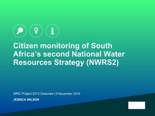Citizen monitoring of South
Africa’s second National Water
Resources Strategy (NWRS2)
WRC Project 2313 Overview | 9 November 2016
JESSICA WILSON
 