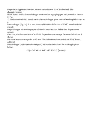 finger in an opposite direction, reverse behaviour of IPMC is obtained. The 
characteristics of 
IPMC based artificial muscle finger are traced on a graph paper and plotted as shown 
in Fig. 
13. It shows that IPMC based artificial muscle finger gives similar bending behaviour as 
a 
human finger (Fig. 14). It is also observed that the deflection of IPMC based artificial 
muscle 
finger changes with voltage upto 12 mm in one direction. When this finger moves 
reverse 
direction, the characteristic of artificial finger does not attempt the same behaviour. It 
shows 
the error between two paths is 0.5 mm. The deflection characteristic of IPMC based 
artificial 
muscle finger (ä) in term of voltage (V) with cubic behaviour for holding is given 
below, 
(V ) = 0.67 ´ V3 -1.9 ´ V2 +3.7 ´V -0.17 (in mm) 
 