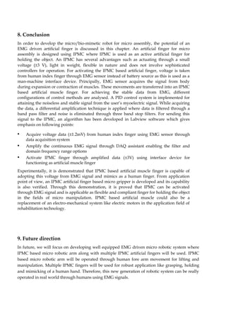 8. Conclusion 
In order to develop the micro/bio-mimetic robot for micro assembly, the potential of an 
EMG driven artificial finger is discussed in this chapter. An artificial finger for micro 
assembly is designed using IPMC where IPMC is used as an active artificial finger for 
holding the object. An IPMC has several advantages such as actuating through a small 
voltage (±3 V), light in weight, flexible in nature and does not involve sophisticated 
controllers for operation. For activating the IPMC based artificial finger, voltage is taken 
from human index finger through EMG sensor instead of battery source as this is used as a 
man-machine interface device. Principally, EMG sensor acquires the signal from body 
during expansion or contraction of muscles. These movements are transferred into an IPMC 
based artificial muscle finger. For achieving the stable data from EMG, different 
configurations of control methods are analysed. A PID control system is implemented for 
attaining the noiseless and stable signal from the user’s myoelectric signal. While acquiring 
the data, a differential amplification technique is applied where data is filtered through a 
band pass filter and noise is eliminated through three band stop filters. For sending this 
signal to the IPMC, an algorithm has been developed in Labview software which gives 
emphasis on following points: 
• Acquire voltage data (±1.2mV) from human index finger using EMG sensor through 
data acquisition system 
• Amplify the continuous EMG signal through DAQ assistant enabling the filter and 
domain frequency range options 
• Activate IPMC finger through amplified data (±3V) using interface device for 
functioning as artificial muscle finger 
Experimentally, it is demonstrated that IPMC based artificial muscle finger is capable of 
adopting this voltage from EMG signal and mimics as a human finger. From application 
point of view, an IPMC artificial finger based micro gripper is developed and its capability 
is also verified. Through this demonstration, it is proved that IPMC can be activated 
through EMG signal and is applicable as flexible and compliant finger for holding the object 
in the fields of micro manipulation. IPMC based artificial muscle could also be a 
replacement of an electro-mechanical system like electric motors in the application field of 
rehabilitation technology. 
9. Future direction 
In future, we will focus on developing well equipped EMG driven micro robotic system where 
IPMC based micro robotic arm along with multiple IPMC artificial fingers will be used. IPMC 
based micro robotic arm will be operated through human fore arm movement for lifting and 
manipulation. Multiple IPMC fingers will be used for robust application like grasping, holding 
and mimicking of a human hand. Therefore, this new generation of robotic system can be really 
operated in real world through humans using EMG signals. 
 