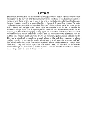ABSTRACT 
The medical, rehabilitation and bio-mimetic technology demands human actuated devices which 
can support in the daily life activities such as functional assistance or functional substitution of 
human organs. These devices can be used in the form of prosthetic, skeletal and artificial muscles 
devices. However, we still have some difficulties in the practical use of these devices. The major 
challenges to overcome are the acquisition of the user’s intention from his or her bionic signals 
and to provide with an appropriate control signal for the device. Also, we need to consider the 
mechanical design issues such as lightweight and small size with flexible behavior etc. For the 
bionic signals, the electromyography (EMG) signal can be used to control these devices, which 
reflect the muscles motion, and can be acquired from the body surface. We are familiar with the 
fact that Ionic polymer metal composite (IPMC) has tremendous potential as an artificial muscle. 
This can be stimulated by supplying a small voltage of ±3V and shows evidence of a large 
bending behavior. In place of the supply voltage from external source for actuating an IPMC, 
EMG signal can be used where EMG electrodes show a reliable approach to extract voltage signal 
from body. Using this voltage signal via EMG sensor, IPMC can illustrate the bio-mimetic 
behavior through the movement of human muscles. Therefore, an IPMC is used as an artificial 
muscle finger for the bio-mimetic/micro robot. 
 