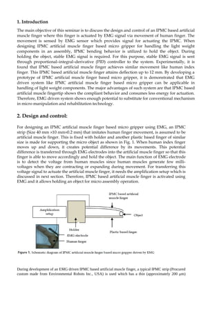 1. Introduction 
The main objective of this seminar is to discuss the design and control of an IPMC based artificial 
muscle finger where this finger is actuated by EMG signal via movement of human finger. The 
movement is sensed by EMG sensor which provides signal for actuating the IPMC. When 
designing IPMC artificial muscle finger based micro gripper for handling the light weight 
components in an assembly, IPMC bending behavior is utilized to hold the object. During 
holding the object, stable EMG signal is required. For this purpose, stable EMG signal is sent 
through proportional–integral–derivative (PID) controller to the system. Experimentally, it is 
found that IPMC based artificial muscle finger achieves similar movement like human index 
finger. This IPMC based artificial muscle finger attains deflection up to 12 mm. By developing a 
prototype of IPMC artificial muscle finger based micro gripper, it is demonstrated that EMG 
driven system like IPMC artificial muscle finger based micro gripper can be applicable in 
handling of light weight components. The major advantages of such system are that IPMC based 
artificial muscle fingertip shows the compliant behavior and consumes less energy for actuation. 
Therefore, EMG driven system shows enough potential to substitute for conventional mechanism 
in micro manipulation and rehabilitation technology. 
2. Design and control: 
For designing an IPMC artificial muscle finger based micro gripper using EMG, an IPMC 
strip (Size 40 mm ´ 10 mm´ 0.2 mm) that imitates human finger movement, is assumed to be 
artificial muscle finger. This is fixed with holder and another plastic based finger of similar 
size is made for supporting the micro object as shown in Fig. 1. When human index finger 
moves up and down, it creates potential difference by its movements. This potential 
difference is transferred through EMG electrodes into the artificial muscle finger so that this 
finger is able to move accordingly and hold the object. The main function of EMG electrode 
is to detect the voltage from human muscles since human muscles generate few milli-voltages 
when they are contracting or expanding during movement. For transferring this 
voltage signal to actuate the artificial muscle finger, it needs the amplification setup which is 
discussed in next section. Therefore, IPMC based artificial muscle finger is activated using 
EMG and it allows holding an object for micro assembly operation. 
During development of an EMG driven IPMC based artificial muscle finger, a typical IPMC strip (Procured 
custom made from Environmental Robots Inc., USA) is used which has a thin (approximately 200 μm) 
 