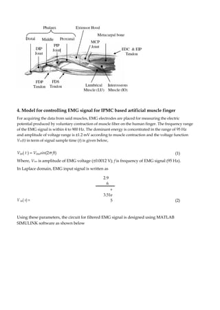 4. Model for controlling EMG signal for IPMC based artificial muscle finger 
For acquiring the data from said muscles, EMG electrodes are placed for measuring the electric 
potential produced by voluntary contraction of muscle fiber on the human finger. The frequency range 
of the EMG signal is within 4 to 900 Hz. The dominant energy is concentrated in the range of 95 Hz 
and amplitude of voltage range is ±1.2 mV according to muscle contraction and the voltage function 
Vin(t) in term of signal sample time (t) is given below, 
Vin( t ) = Vinosin(2π ft) (1) 
Where, Vino is amplitude of EMG voltage (±0.0012 V); f is frequency of EMG signal (95 Hz). 
In Laplace domain, EMG input signal is written as 
V in( s) = 
2.9 
6 
(2) 
+  
3.51e 
5 
Using these parameters, the circuit for filtered EMG signal is designed using MATLAB 
SIMULINK software as shown below 
 