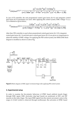 In case of PI controller, the unit proportional control gain factor (Kp=1) and integrator control 
gain factor (Ki=1) parameters are used. After applying this control system, EMG voltage VEMGfinal 
2(s) is obtained as given below, 
After that, PID controller is used where proportional control gain factor (Kp= 0.5), integrator 
control gain factor (Ki= 1) and derivative control gain factor (Kd=1) are given in compensator to 
attain the stability of EMG voltage. For applying the PID control system, the SIMULINK block 
diagram is modified as shown in above Fig. 
Figure 9. Block diagram of EMG signal via human finger after applying PID control system 
5. Experimental setup 
In order to examine the bio-mimetic behaviour of IPMC based artificial muscle finger 
through EMG signal, EMG electrodes (Ag/Agcl based) are positioned at EDC and EIP 
muscles on the index finger. The input EMG signal from the muscle movement varies in the 
range of ±1.2mV (which is observed through oscilloscope). But activation of IPMC based 
 