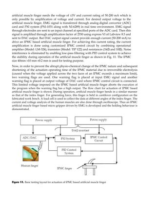 artificial muscle finger needs the voltage of ±3V and current rating of 50-200 mA which is 
only possible by amplification of voltage and current. For desired output voltage to the 
artificial muscle finger, EMG signal is transferred through analog-digital convertor (ADC) 
card and PXI system (PXI-1031 along with NI-6289) in real time environment. EMG signal 
through electrodes are sent to an input channel at specified ports of the ADC card. Then this 
signal is amplified through amplification factor of 2550 using express VI of Labview 8.5 and 
sent to DAC output. But DAC output signal cannot provide enough current (50-200 mA) to 
drive an IPMC based artificial muscle finger. For achieving this current rating, the current 
amplification is done using customized IPMC control circuit by combining operational 
amplifier (Model: LM-324), transistor (Model: TIP 122) and resistances (1kΩ and 10Ω). Noise 
interference is eliminated by enabling low-pass filtering with PID control system to achieve 
the stability during operation of the artificial muscle finger as shown in Fig. 11. The IPMC 
size 40mm ´ 10 mm ´ 0.2 mm is used for testing purpose. 
Now, in order to prevent the abrupt physio-chemical change of the IPMC nature and subsequent 
shortening of the actuation operating time of the IPMC material due to irreversible electrolysis 
(caused when the voltage applied across the two faces of an IPMC exceeds a maximum limit), 
two warning flags are used. One warning flag is placed at input EMG signal and another 
warning flag is placed at output voltage of DAC card where IPMC control circuit is connected. 
This limited voltage imposed on the IPMC based artificial muscle finger aborts the execution of 
the program when the warning flag has a high output. The flow chart for actuation of IPMC based 
artificial muscle finger is shown. During operation, artificial muscle finger bends in a similar manner 
as that of the index finger. For generating force, this finger is held in cantilever configuration on the 
fabricated work bench. A load cell is used to collect the data at different angles of the index finger. The 
current and voltage analysis of the human muscles are also done through oscilloscope. Thus an IPMC 
artificial muscle finger based micro gripper driven by EMG is developed and the holding behaviour is 
demonstrated. 
Figure 11. Basic testing layout for actuation of IPMC based artificial muscle finger 
 