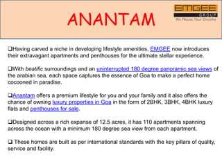 ANANTAM
Having carved a niche in developing lifestyle amenities, EMGEE now introduces
their extravagant apartments and penthouses for the ultimate stellar experience.
With beatific surroundings and an uninterrupted 180 degree panoramic sea views of
the arabian sea, each space captures the essence of Goa to make a perfect home
cocooned in paradise.
Anantam offers a premium lifestyle for you and your family and it also offers the
chance of owning luxury properties in Goa in the form of 2BHK, 3BHK, 4BHK luxury
flats and penthouses for sale.
Designed across a rich expanse of 12.5 acres, it has 110 apartments spanning
across the ocean with a minimum 180 degree sea view from each apartment.
 These homes are built as per international standards with the key pillars of quality,
service and facility.
 