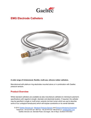 EMG Electrode Catheters




A wide range of intralumenal, flexible, multi-use, silicone rubber catheters.

Manufactured with platinum ring electrodes mounted alone or in combination with Gaeltec
pressure sensors.


Product Overview

Whilst standard catheters are available we also manufacture catheters to individual customer's
specifications with regards to length, diameter and electrode location. If required, the catheter
may be specified in single or multi lumen variants (not twin lumen which we use to describe
some of our urological transducers) which will impose constraints on its overall diameter.

     © 2012 Gaeltec Devices Ltd - Miniature Pressure Sensors and Pressure Monitoring Equipment
        Telephone: +44 (0)1470 521 385 Fax: +44 (0)1470 521 369 Email us: web@gaeltec.com
           Gaeltec Devices Ltd, Glendale Road, Dunvegan, Isle of Skye, Scotland IV55 8GU
 