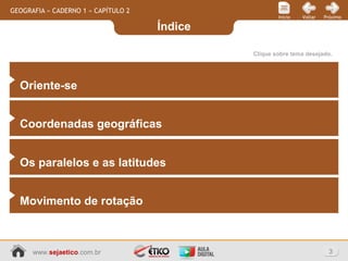 Índice
3www.sejaetico.com.br
PróximoVoltarInício
GEOGRAFIA » CADERNO 1 » CAPÍTULO 2
Clique sobre tema desejado.
Oriente-se
Coordenadas geográficas
Os paralelos e as latitudes
Movimento de rotação
 