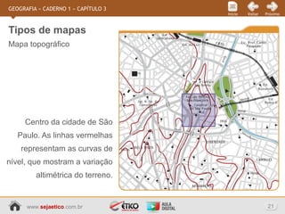 www.sejaetico.com.br 21
PróximoVoltarInício
GEOGRAFIA » CADERNO 1 » CAPÍTULO 3
Mapa topográfico
Tipos de mapas
Centro da cidade de São
Paulo. As linhas vermelhas
representam as curvas de
nível, que mostram a variação
altimétrica do terreno.
 
