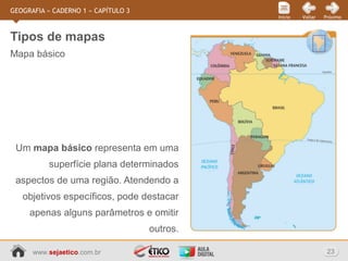 www.sejaetico.com.br 23
PróximoVoltarInício
GEOGRAFIA » CADERNO 1 » CAPÍTULO 3
Mapa básico
Tipos de mapas
Um mapa básico representa em uma
superfície plana determinados
aspectos de uma região. Atendendo a
objetivos específicos, pode destacar
apenas alguns parâmetros e omitir
outros.
 
