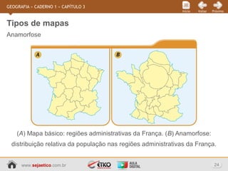 www.sejaetico.com.br 24
PróximoVoltarInício
GEOGRAFIA » CADERNO 1 » CAPÍTULO 3
Anamorfose
Tipos de mapas
(A) Mapa básico: regiões administrativas da França. (B) Anamorfose:
distribuição relativa da população nas regiões administrativas da França.
 