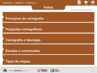 Índice
3www.sejaetico.com.br
PróximoVoltarInício
GEOGRAFIA » CADERNO 1 » CAPÍTULO 3
Clique sobre tema desejado.
Princípios da cartografia
Projeções cartográficas
Cartografia e ideologia
Escalas e convenções
Tipos de mapas
 