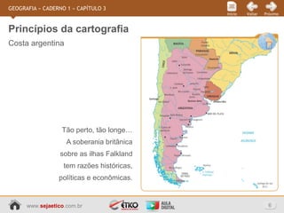 www.sejaetico.com.br 6
PróximoVoltarInício
GEOGRAFIA » CADERNO 1 » CAPÍTULO 3
Costa argentina
Princípios da cartografia
Tão perto, tão longe…
A soberania britânica
sobre as ilhas Falkland
tem razões históricas,
políticas e econômicas.
 