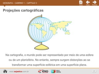 www.sejaetico.com.br 7
PróximoVoltarInício
GEOGRAFIA » CADERNO 1 » CAPÍTULO 3
Projeções cartográficas
Na cartografia, o mundo pode ser representado por meio de uma esfera
ou de um planisfério. No entanto, sempre surgem distorções ao se
transformar uma superfície esférica em uma superfície plana.
 