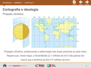 www.sejaetico.com.br 8
PróximoVoltarInício
GEOGRAFIA » CADERNO 1 » CAPÍTULO 3
Projeção cilíndrica
Cartografia e ideologia
Projeção cilíndrica, evidenciando a deformação das áreas próximas ao polo norte.
Repare que, neste mapa, a Groenlândia (2,1 milhões de km2
) não parece ser
menor que a América do Sul (17 milhões de km2
).
 