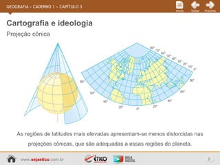 www.sejaetico.com.br 9
PróximoVoltarInício
GEOGRAFIA » CADERNO 1 » CAPÍTULO 3
Projeção cônica
Cartografia e ideologia
As regiões de latitudes mais elevadas apresentam-se menos distorcidas nas
projeções cônicas, que são adequadas a essas regiões do planeta.
 