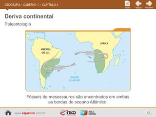 www.sejaetico.com.br 13
PróximoVoltarInício
GEOGRAFIA » CADERNO 1 » CAPÍTULO 4
Paleontologia
Deriva continental
Fósseis de mesossauros são encontrados em ambas
as bordas do oceano Atlântico.
 