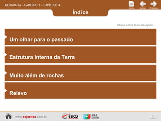 Índice
3www.sejaetico.com.br
PróximoVoltarInício
GEOGRAFIA » CADERNO 1 » CAPÍTULO 4
Clique sobre tema desejado.
Um olhar para o passado
Estrutura interna da Terra
Muito além de rochas
Relevo
 