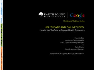 Healthcare Webinar Series HEALTHCARE AND ONLINE VIDEO: How to Use YouTube to Engage Health Consumers Presented by Jessica Liu, Twitter @jaielle EMG, Digital Marketing Manager & Katie Girskis Google, Account Manager Follow @EMGtheagency, #EMGyoutubewebinar 