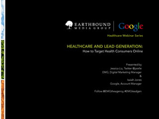 Healthcare Webinar Series HEALTHCARE AND LEAD GENERATION: How to Target Health Consumers Online Presented by Jessica Liu, Twitter @jaielle EMG, Digital Marketing Manager & Isaiah Jones Google, Account Manager Follow @EMGtheagency, #EMGleadgen 