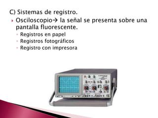 C) Sistemas de registro.
 Osciloscopio la señal se presenta sobre una
pantalla fluorescente.
◦ Registros en papel
◦ Registros fotográficos
◦ Registro con impresora
 