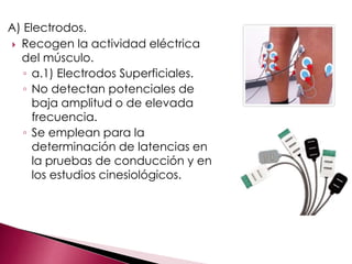 A) Electrodos.
 Recogen la actividad eléctrica
del músculo.
◦ a.1) Electrodos Superficiales.
◦ No detectan potenciales de
baja amplitud o de elevada
frecuencia.
◦ Se emplean para la
determinación de latencias en
la pruebas de conducción y en
los estudios cinesiológicos.
 