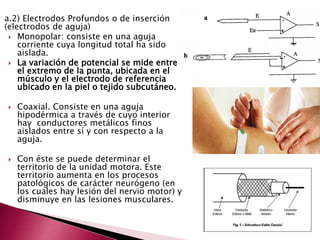 a.2) Electrodos Profundos o de inserción
(electrodos de aguja)
 Monopolar: consiste en una aguja
corriente cuya longitud total ha sido
aislada.
 La variación de potencial se mide entre
el extremo de la punta, ubicada en el
músculo y el electrodo de referencia
ubicado en la piel o tejido subcutáneo.
 Coaxial. Consiste en una aguja
hipodérmica a través de cuyo interior
hay conductores metálicos finos
aislados entre sí y con respecto a la
aguja.
 Con éste se puede determinar el
territorio de la unidad motora. Este
territorio aumenta en los procesos
patológicos de carácter neurógeno (en
los cuales hay lesión del nervio motor) y
disminuye en las lesiones musculares.
 