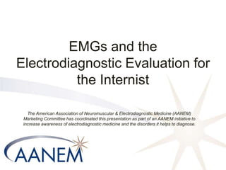 EMGs and the
Electrodiagnostic Evaluation for
the Internist
The American Association of Neuromuscular & Electrodiagnostic Medicine (AANEM)
Marketing Committee has coordinated this presentation as part of an AANEM initiative to
increase awareness of electrodiagnostic medicine and the disorders it helps to diagnose.
 