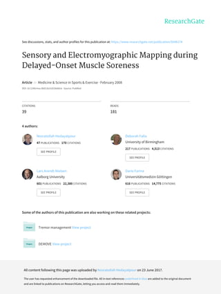 See	discussions,	stats,	and	author	profiles	for	this	publication	at:	https://www.researchgate.net/publication/5648174
Sensory	and	Electromyographic	Mapping	during
Delayed-Onset	Muscle	Soreness
Article		in		Medicine	&	Science	in	Sports	&	Exercise	·	February	2008
DOI:	10.1249/mss.0b013e31815b0dcb	·	Source:	PubMed
CITATIONS
39
READS
181
4	authors:
Some	of	the	authors	of	this	publication	are	also	working	on	these	related	projects:
Tremor	management	View	project
DEMOVE	View	project
Nosratollah	Hedayatpour
47	PUBLICATIONS			170	CITATIONS			
SEE	PROFILE
Deborah	Falla
University	of	Birmingham
217	PUBLICATIONS			4,513	CITATIONS			
SEE	PROFILE
Lars	Arendt-Nielsen
Aalborg	University
601	PUBLICATIONS			22,380	CITATIONS			
SEE	PROFILE
Dario	Farina
Universitätsmedizin	Göttingen
616	PUBLICATIONS			14,775	CITATIONS			
SEE	PROFILE
All	content	following	this	page	was	uploaded	by	Nosratollah	Hedayatpour	on	23	June	2017.
The	user	has	requested	enhancement	of	the	downloaded	file.	All	in-text	references	underlined	in	blue	are	added	to	the	original	document
and	are	linked	to	publications	on	ResearchGate,	letting	you	access	and	read	them	immediately.
 