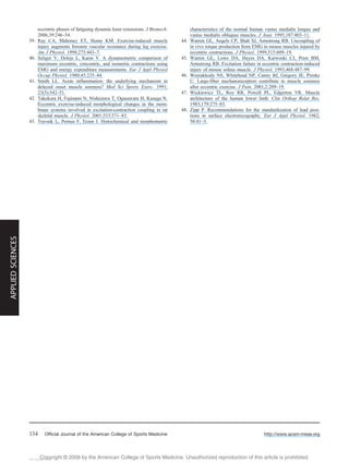 Copyright @ 200 by the American College of Sports Medicine. Unauthorized reproduction of this article is prohibited.8
eccentric phases of fatiguing dynamic knee extensions. J Biomech.
2006;39:246–54.
39. Ray CA, Mahoney ET, Hume KM. Exercise-induced muscle
injury augments forearm vascular resistance during leg exercise.
Am J Physiol. 1998;275:443–7.
40. Seliger V, Dolejs L, Karas V. A dynamometric comparison of
maximum eccentric, concentric, and isometric contractions using
EMG and energy expenditure measurements. Eur J Appl Physiol
Occup Physiol. 1980;45:235–44.
41. Smith LL. Acute inflammation: the underlying mechanism in
delayed onset muscle soreness? Med Sci Sports Exerc. 1991;
23(5):542–51.
42. Takekura H, Fujinami N, Nishizawa T, Ogasawara H, Kasuga N.
Eccentric exercise-induced morphological changes in the mem-
brane systems involved in excitation-contraction coupling in rat
skeletal muscle. J Physiol. 2001;533:571–83.
43. Travnik L, Pernus F, Erzen I. Histochemical and morphometric
characteristics of the normal human vastus medialis longus and
vastus medialis obliquus muscles. J Anat. 1995;187:403–11.
44. Warren GL, Angels CP, Shah SJ, Armstrong RB. Uncoupling of
in vivo torque production from EMG in mouse muscles injured by
eccentric contractions. J Physiol. 1999;515:609–19.
45. Warren GL, Lowe DA, Hayes DA, Karwoski CJ, Prior BM,
Armstrong RB. Excitation failure in eccentric contraction-induced
injury of mouse soleus muscle. J Physiol. 1993;468:487–99.
46. Weerakkody NS, Whitehead NP, Canny BJ, Gregory JE, Proske
U. Large-fiber mechanoreceptors contribute to muscle soreness
after eccentric exercise. J Pain. 2001;2:209–19.
47. Wickiewicz TL, Roy RR, Powell PL, Edgerton VR. Muscle
architecture of the human lower limb. Clin Orthop Relat Res.
1983;179:275–83.
48. Zipp P. Recommendations for the standardization of lead posi-
tions in surface electromyography. Eur J Appl Physiol. 1982;
50:41–5.
http://www.acsm-msse.org334 Official Journal of the American College of Sports Medicine
APPLIEDSCIENCES
View publication statsView publication stats
 