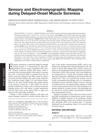 Copyright @ 200 by the American College of Sports Medicine. Unauthorized reproduction of this article is prohibited.8
Sensory and Electromyographic Mapping
during Delayed-Onset Muscle Soreness
NOSRATOLLAH HEDAYATPOUR, DEBORAH FALLA, LARS ARENDT-NIELSEN, and DARIO FARINA
Centre for Sensory-Motor Interaction (SMI), Department of Health Science and Technology, Aalborg University, Aalborg,
DENMARK
ABSTRACT
HEDAYATPOUR, N., D. FALLA, L. ARENDT-NIELSEN, and D. FARINA. Sensory and Electromyographic Mapping during Delayed-
Onset Muscle Soreness. Med. Sci. Sports Exerc., Vol. 40, No. 2, pp. 326–334, 2008. Purpose: The aim of this human study was to apply
novel topographical mapping techniques to investigate sensory and EMG manifestations of delayed-onset muscle soreness (DOMS) in
multiple locations of the quadriceps. Methods: Bipolar surface EMG signals were recorded from 11 healthy men with 15 pairs of
electrodes located at 10, 20, 30, 40, and 50% of the distance from the medial, superior, and lateral border of the patella to the anterior
superior iliac spine. Subjects performed sustained isometric knee extensions at 40% of the maximal force (MVC) until task failure
before, 24 h, and 48 h after eccentric exercise. Pressure pain thresholds (PPT) were assessed at the 15 locations where the EMG was
recorded. Results: Time to task failure was reduced after the eccentric exercise (mean T SD, 56.6 T 23 s before the eccentric exercise;
34.3 T 18.9 s at 24 h after exercise; and 34.3 T 14.4 s at 48 h after exercise). During the postexercise sustained contractions, EMG
average rectified value (ARV) significantly decreased over time (P G 0.001), but it did not change over time before the eccentric
exercise. Moreover, the decrease in ARV over time during postexercise contractions was greatest in the distal region of the quadriceps,
where the PPT were most reduced (P G 0.05). Conclusion: Novel topographical mapping of both surface EMG and PPT of the
quadriceps showed site-dependent effects of eccentric exercise, probably attributable to variations in the morphological and architectural
characteristics of the muscle fibers. Greater manifestations of DOMS in the distal region of the quadriceps may indicate a greater
susceptibility of this region to further injury after eccentric exercise. Key Words: MULTICHANNEL EMG, PRESSURE–PAIN
THRESHOLD, ECCENTRIC CONTRACTION, QUADRICEPS
E
ccentric contraction is commonly adopted in strength
training because it is characterized by high force
generation and low energy expenditure (40). How-
ever, eccentric contraction induces fiber injury, which is
associated with a decreased ability of the muscle to generate
force (34). A decreased ability to generate force may be
directly caused by damage to the fibers and/or by factors
associated with fiber damage (34), such as pain, inflamma-
tion, insufficient energy supply (13), and calcium release.
Moreover, the motor control strategy may change because
of the presence of pain (9). A force deficit can also be
partially explained by a failure in the excitation–contraction
coupling process (45), with failure in signal transmission
from the motor nerve to the muscle fibers or signal con-
duction at the muscle fiber membrane.
Changes in fiber membrane properties and motor unit
control strategies induced by eccentric exercise affect fea-
tures of the surface electromyogram (EMG), such as am-
plitude (38) and characteristic spectral frequencies (28). The
extent of muscle fiber damage after eccentric exercise de-
pends on the morphological and architectural characteristics
of the fibers (10,42). Most muscles, such as the quadriceps,
are characterized by varying fiber pennation angles and
fiber-type composition, depending on the location within the
muscle (8,47). Thus, it is expected that eccentric exercise
results in nonuniform fiber damage and, as a consequence,
nonuniform sensory and EMG changes. However, there are
no studies that have investigated spatial variations in EMG
activity during sustained contraction of the quadriceps com-
ponents injured by eccentric exercise. This knowledge may
be relevant for exercise-related musculoskeletal disorders
after unaccustomed exercise.
Therefore, the purpose of this study was to assess sensory
and EMG manifestations of delayed-onset muscle soreness
(DOMS) at multiple locations of the quadriceps. Surface
EMG signals during sustained knee extension and pressure
pain thresholds (PPT) were recorded from 15 locations
distributed over the quadriceps before, 24 h, and 48 h after
eccentric exercise.
MATERIAL AND METHODS
Subjects
Eleven healthy men (age, mean T SD, 24.3 T 3.2 yr, body
mass 73.5 T 13.4 kg, height 1.75 T 0.07 m) participated in
Address for correspondence: Dario Farina, Ph.D., Center for Sensory-
Motor Interaction (SMI), Department of Health Science and Technology,
Aalborg University, Fredrik Bajers Vej 7 D-3, DK-9220 Aalborg,
Denmark; E-mail: df@hst.aau.dk.
Submitted for publication June 2007.
Accepted for publication September 2007.
0195-9131/08/4002-0326/0
MEDICINE & SCIENCE IN SPORTS & EXERCISEÒ
Copyright Ó 2008 by the American College of Sports Medicine
DOI: 10.1249/mss.0b013e31815b0dcb
326
APPLIEDSCIENCES
 