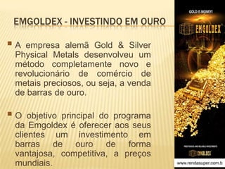 EMGOLDEX - INVESTINDO EM OURO

A

empresa alemã Gold & Silver
Physical Metals desenvolveu um
método completamente novo e
revolucionário de comércio de
metais preciosos, ou seja, a venda
de barras de ouro.

O

objetivo principal do programa
da Emgoldex é oferecer aos seus
clientes um investimento em
barras de ouro de forma
vantajosa, competitiva, a preços
mundiais.

www.rendasuper.com.b

 