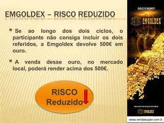 EMGOLDEX – RISCO REDUZIDO

 Se

ao longo dos dois ciclos, o
participante não consiga incluir os dois
referidos, a Emgoldex devolve 500€ em
ouro.

A

venda desse ouro, no mercado
local, poderá render acima dos 500€.

www.rendasuper.com.b
TIME EMGOLDEX BRAZIL

 
