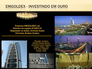 EMGOLDEX - INVESTINDO EM OURO

Empresa EMGOLDEX Ltd
Número de registo IC/2681/10
Registada no Dubai. Emirato Dubai
Emiratos Árabes Unidos

Direção Jurídica
Sheikh Zaued Road,
Jumairah Lake Towers,
Indigo Tower, 704
P.O. Box 340531
Dubai, UAE

 