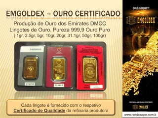 EMGOLDEX – OURO CERTIFICADO
Produção de Ouro dos Emirates DMCC
Lingotes de Ouro. Pureza 999,9 Ouro Puro
( 1gr, 2.5gr, 5gr, 10gr, 20gr, 31.1gr, 50gr, 100gr)

Cada lingote é fornecido com o respetivo
Certificado de Qualidade da refinaria produtora
www.rendasuper.com.b
TIME EMGOLDEX BRAZIL

 