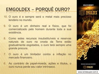 EMGOLDEX – PORQUÊ OURO?
10. O ouro é e sempre será o metal mais precioso
lendário no mundo.
9. O ouro é um dinheiro real e físico, que foi
comercializado pelo homem durante toda a sua
existência.
8. Como estes recursos insubstituíveis e reservas
naturais de ouro na crosta da Terra estão
gradualmente esgotados, o ouro terá sempre uma
grande procura.
7. O ouro é um limitador contra a inflação no
mercado financeiro.
6. Ao contrário de papel-moeda, ações e títulos, o
ouro nunca perde seu valor intrínseco.
www.rendasuper.com.b

 