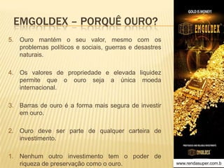 EMGOLDEX – PORQUÊ OURO?
5. Ouro mantém o seu valor, mesmo com os
problemas políticos e sociais, guerras e desastres
naturais.
4. Os valores de propriedade e elevada liquidez
permite que o ouro seja a única moeda
internacional.​
3. Barras de ouro é a forma mais segura de investir
em ouro.

2. ​Ouro deve ser parte de qualquer carteira de
investimento.
1. Nenhum outro investimento tem o poder de
riqueza de preservação como o ouro.

www.rendasuper.com.b
TIME EMGOLDEX BRAZIL

 