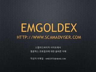 EMGOLDEX
HTTP://WWW.SCAMADVISER.COM
스캠어드바이저 사이트에서
엠골덱스 조회결과에 대한 올바른 이해
작성자 이메일 : MYID1973@GMAIL.COM
 